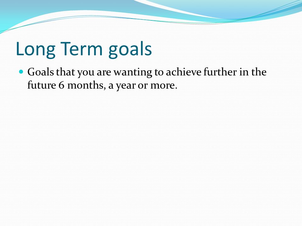 Long Term goals Goals that you are wanting to achieve further in the future 6 months, a year or more.