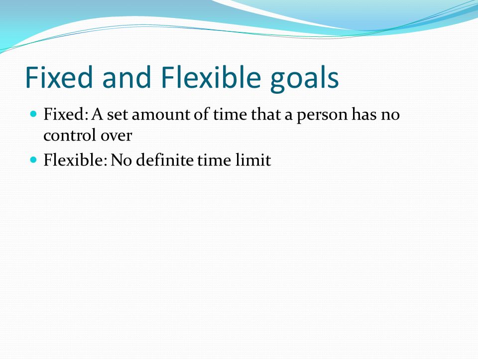 Fixed and Flexible goals Fixed: A set amount of time that a person has no control over Flexible: No definite time limit
