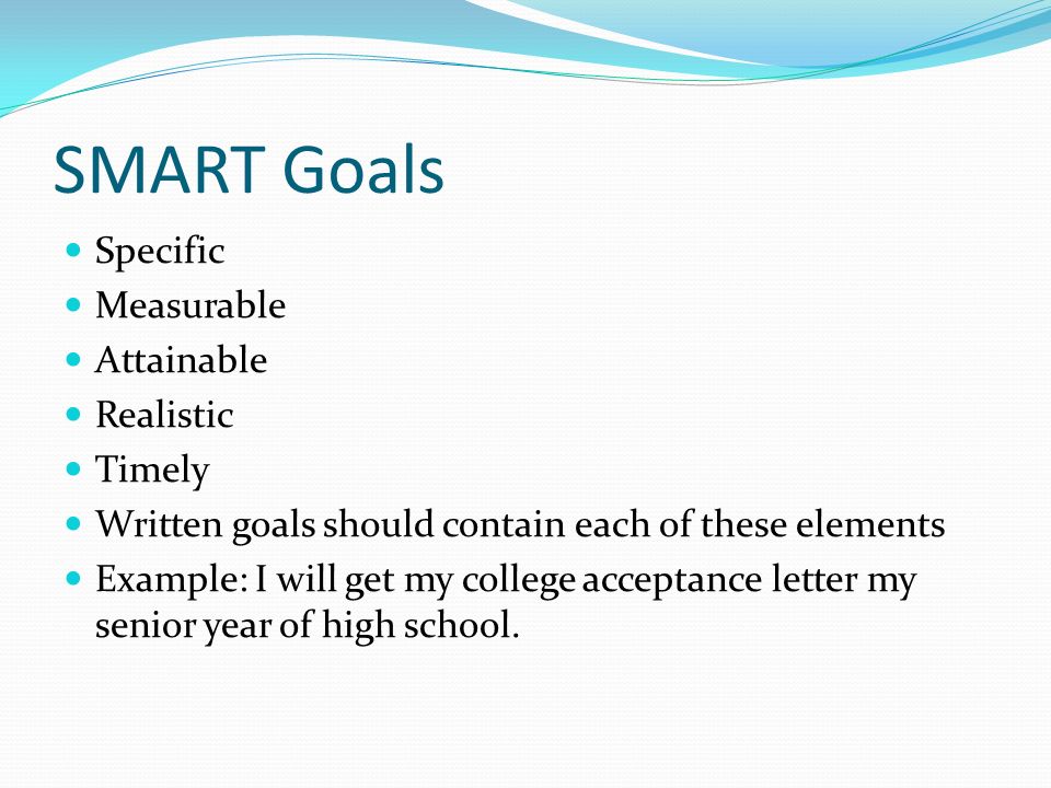 SMART Goals Specific Measurable Attainable Realistic Timely Written goals should contain each of these elements Example: I will get my college acceptance letter my senior year of high school.