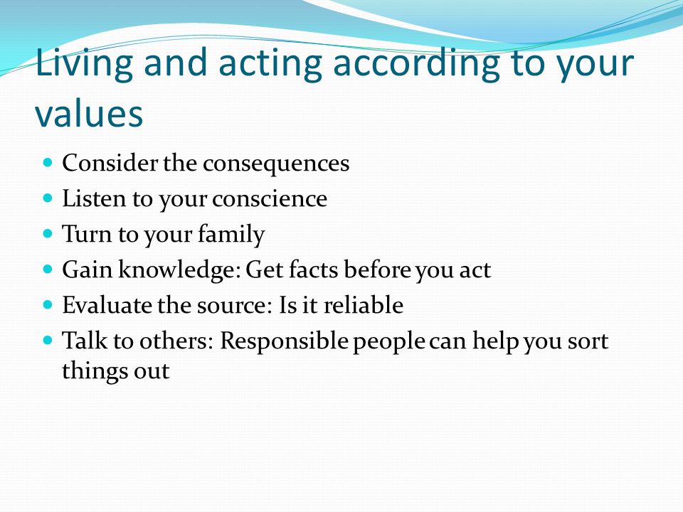Living and acting according to your values Consider the consequences Listen to your conscience Turn to your family Gain knowledge: Get facts before you act Evaluate the source: Is it reliable Talk to others: Responsible people can help you sort things out