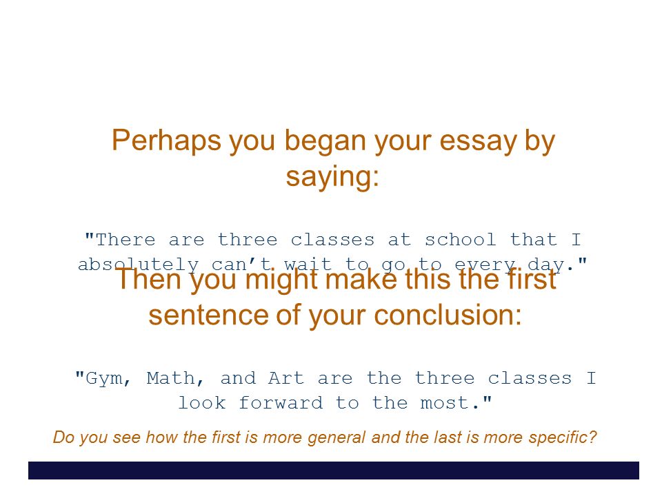Perhaps you began your essay by saying: There are three classes at school that I absolutely can’t wait to go to every day. Then you might make this the first sentence of your conclusion: Gym, Math, and Art are the three classes I look forward to the most. Do you see how the first is more general and the last is more specific
