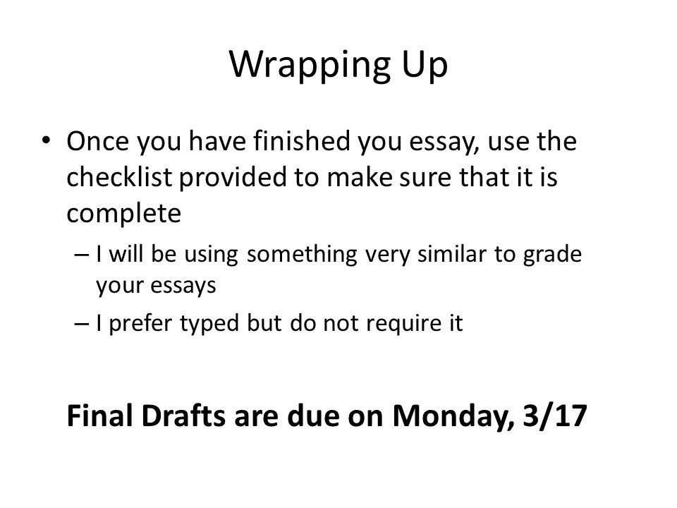 Wrapping Up Once you have finished you essay, use the checklist provided to make sure that it is complete – I will be using something very similar to grade your essays – I prefer typed but do not require it Final Drafts are due on Monday, 3/17