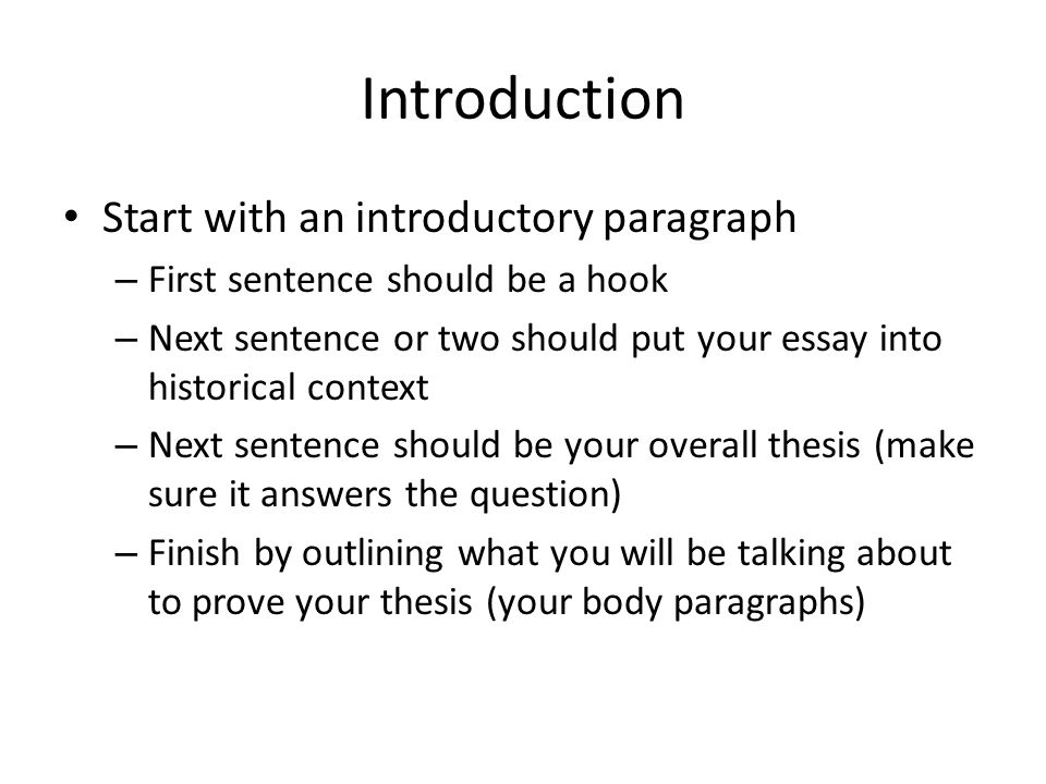 Introduction Start with an introductory paragraph – First sentence should be a hook – Next sentence or two should put your essay into historical context – Next sentence should be your overall thesis (make sure it answers the question) – Finish by outlining what you will be talking about to prove your thesis (your body paragraphs)