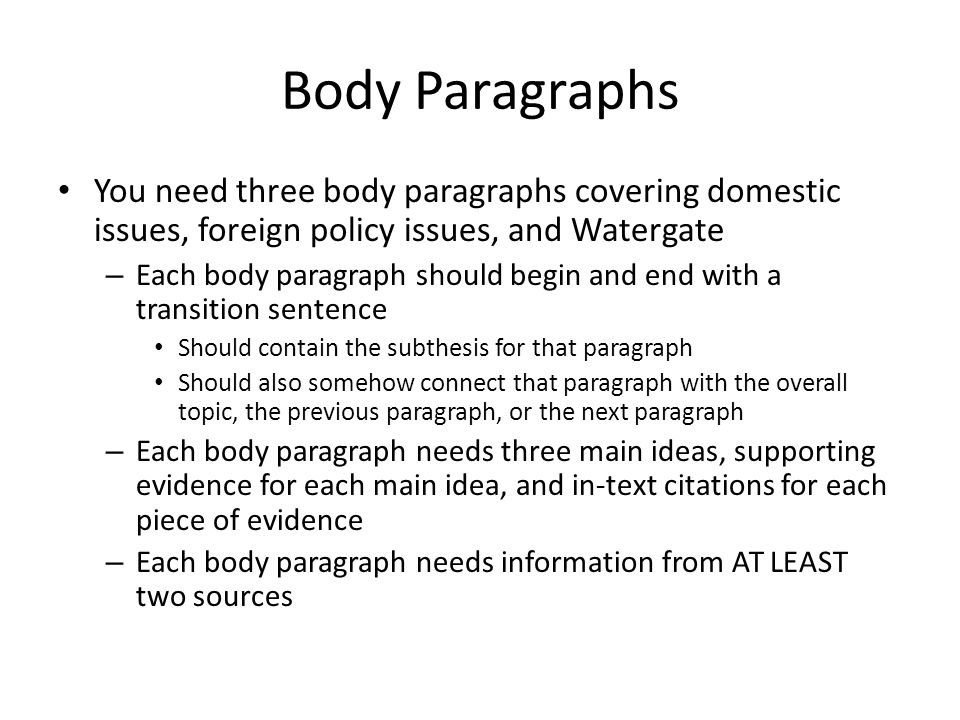 Body Paragraphs You need three body paragraphs covering domestic issues, foreign policy issues, and Watergate – Each body paragraph should begin and end with a transition sentence Should contain the subthesis for that paragraph Should also somehow connect that paragraph with the overall topic, the previous paragraph, or the next paragraph – Each body paragraph needs three main ideas, supporting evidence for each main idea, and in-text citations for each piece of evidence – Each body paragraph needs information from AT LEAST two sources