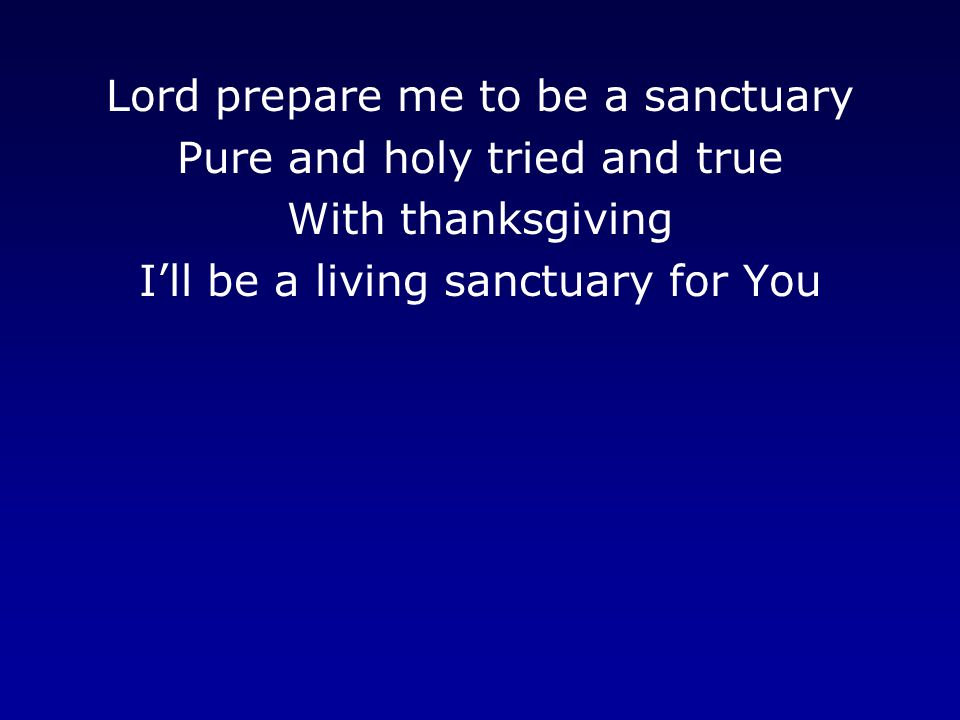 Lord prepare me to be a sanctuary Pure and holy tried and true With thanksgiving I’ll be a living sanctuary for You