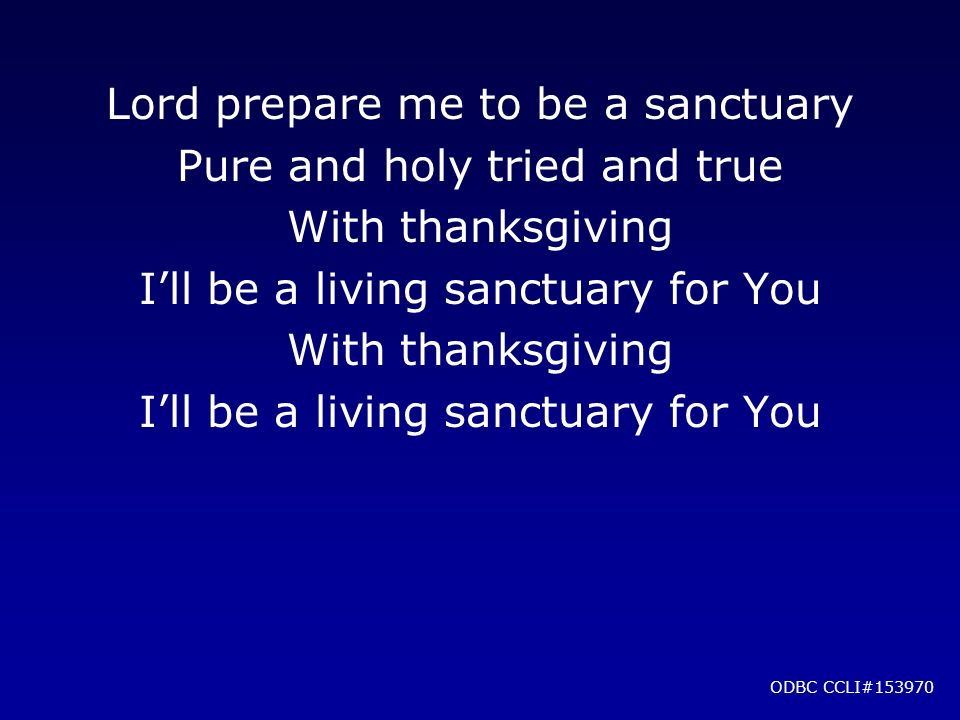Lord prepare me to be a sanctuary Pure and holy tried and true With thanksgiving I’ll be a living sanctuary for You With thanksgiving I’ll be a living sanctuary for You ODBC CCLI#153970