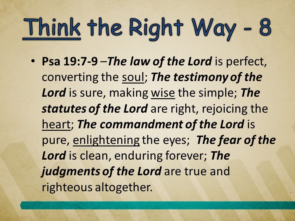 Psa 19:7-9 –The law of the Lord is perfect, converting the soul; The testimony of the Lord is sure, making wise the simple; The statutes of the Lord are right, rejoicing the heart; The commandment of the Lord is pure, enlightening the eyes; The fear of the Lord is clean, enduring forever; The judgments of the Lord are true and righteous altogether.