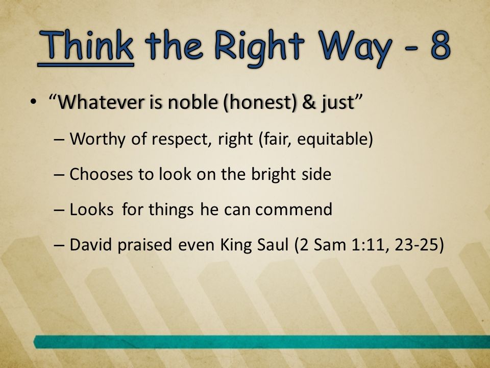 Whatever is noble (honest) & just Whatever is noble (honest) & just – Worthy of respect, right (fair, equitable) – Chooses to look on the bright side – Looks for things he can commend – David praised even King Saul (2 Sam 1:11, 23-25)