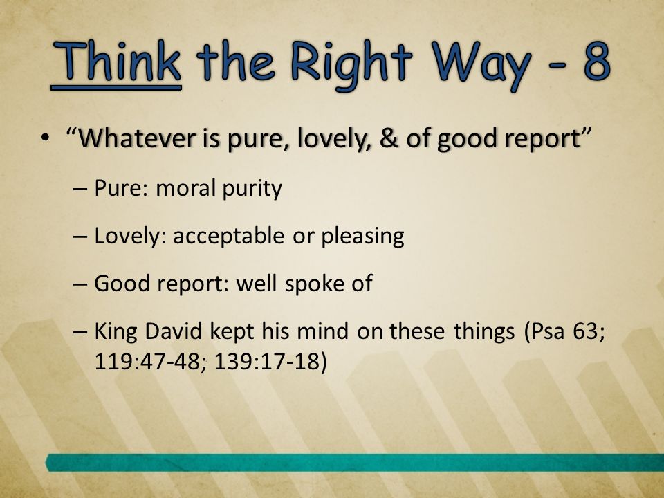 Whatever is pure, lovely, & of good report Whatever is pure, lovely, & of good report – Pure: moral purity – Lovely: acceptable or pleasing – Good report: well spoke of – King David kept his mind on these things (Psa 63; 119:47-48; 139:17-18)
