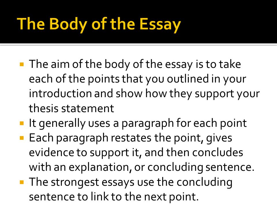  The aim of the body of the essay is to take each of the points that you outlined in your introduction and show how they support your thesis statement  It generally uses a paragraph for each point  Each paragraph restates the point, gives evidence to support it, and then concludes with an explanation, or concluding sentence.