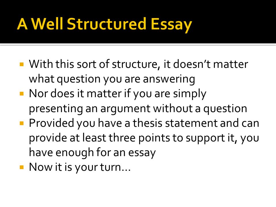  With this sort of structure, it doesn’t matter what question you are answering  Nor does it matter if you are simply presenting an argument without a question  Provided you have a thesis statement and can provide at least three points to support it, you have enough for an essay  Now it is your turn…