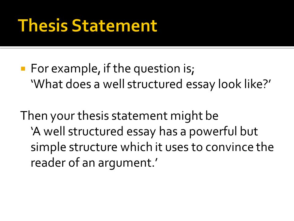  For example, if the question is; ‘What does a well structured essay look like ’ Then your thesis statement might be ‘A well structured essay has a powerful but simple structure which it uses to convince the reader of an argument.’