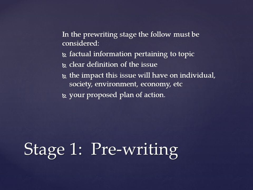 In the prewriting stage the follow must be considered:   factual information pertaining to topic   clear definition of the issue   the impact this issue will have on individual, society, environment, economy, etc   your proposed plan of action.