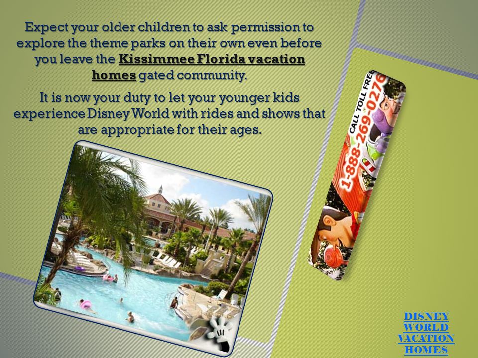 Expect your older children to ask permission to explore the theme parks on their own even before you leave the Kissimmee Florida vacation homes gated community.Kissimmee Florida vacation homes It is now your duty to let your younger kids experience Disney World with rides and shows that are appropriate for their ages.