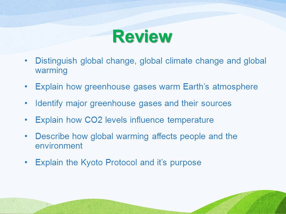 Review Distinguish global change, global climate change and global warming Explain how greenhouse gases warm Earth’s atmosphere Identify major greenhouse gases and their sources Explain how CO2 levels influence temperature Describe how global warming affects people and the environment Explain the Kyoto Protocol and it’s purpose