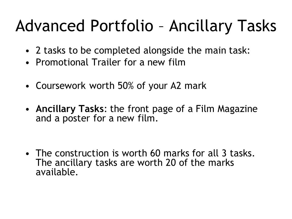 Advanced Portfolio – Ancillary Tasks 2 tasks to be completed alongside the main task: Promotional Trailer for a new film Coursework worth 50% of your A2 mark Ancillary Tasks: the front page of a Film Magazine and a poster for a new film.