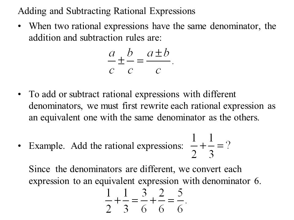 Adding and Subtracting Rational Expressions When two rational expressions have the same denominator, the addition and subtraction rules are: To add or subtract rational expressions with different denominators, we must first rewrite each rational expression as an equivalent one with the same denominator as the others.