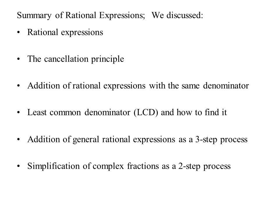 Summary of Rational Expressions; We discussed: Rational expressions The cancellation principle Addition of rational expressions with the same denominator Least common denominator (LCD) and how to find it Addition of general rational expressions as a 3-step process Simplification of complex fractions as a 2-step process