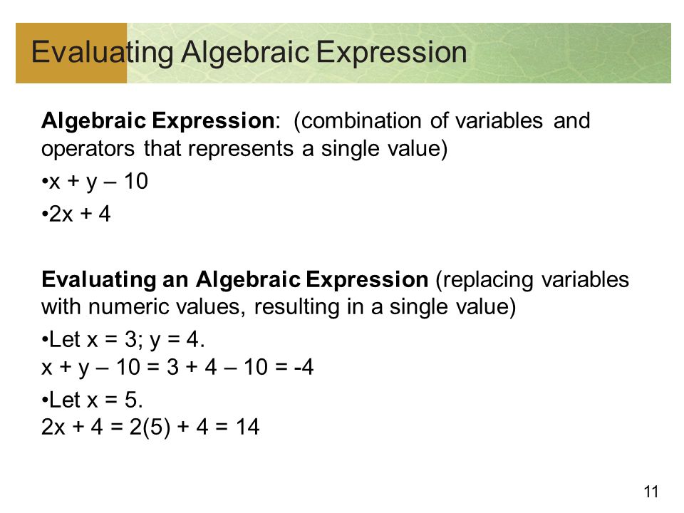 11 Evaluating Algebraic Expression Algebraic Expression: (combination of variables and operators that represents a single value) x + y – 10 2x + 4 Evaluating an Algebraic Expression (replacing variables with numeric values, resulting in a single value) Let x = 3; y = 4.