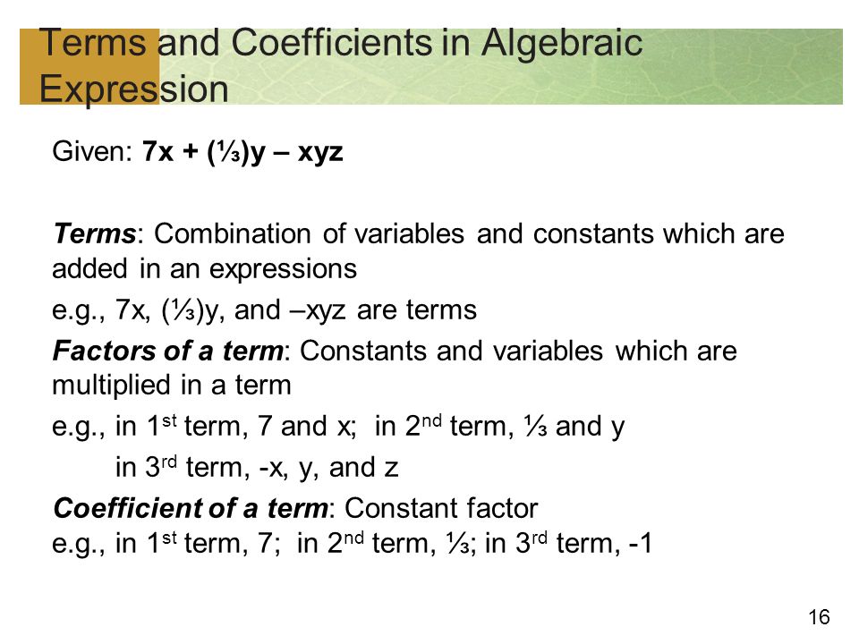 16 Terms and Coefficients in Algebraic Expression Given: 7x + (⅓)y – xyz Terms: Combination of variables and constants which are added in an expressions e.g., 7x, (⅓)y, and –xyz are terms Factors of a term: Constants and variables which are multiplied in a term e.g., in 1 st term, 7 and x; in 2 nd term, ⅓ and y in 3 rd term, -x, y, and z Coefficient of a term: Constant factor e.g., in 1 st term, 7; in 2 nd term, ⅓; in 3 rd term, -1