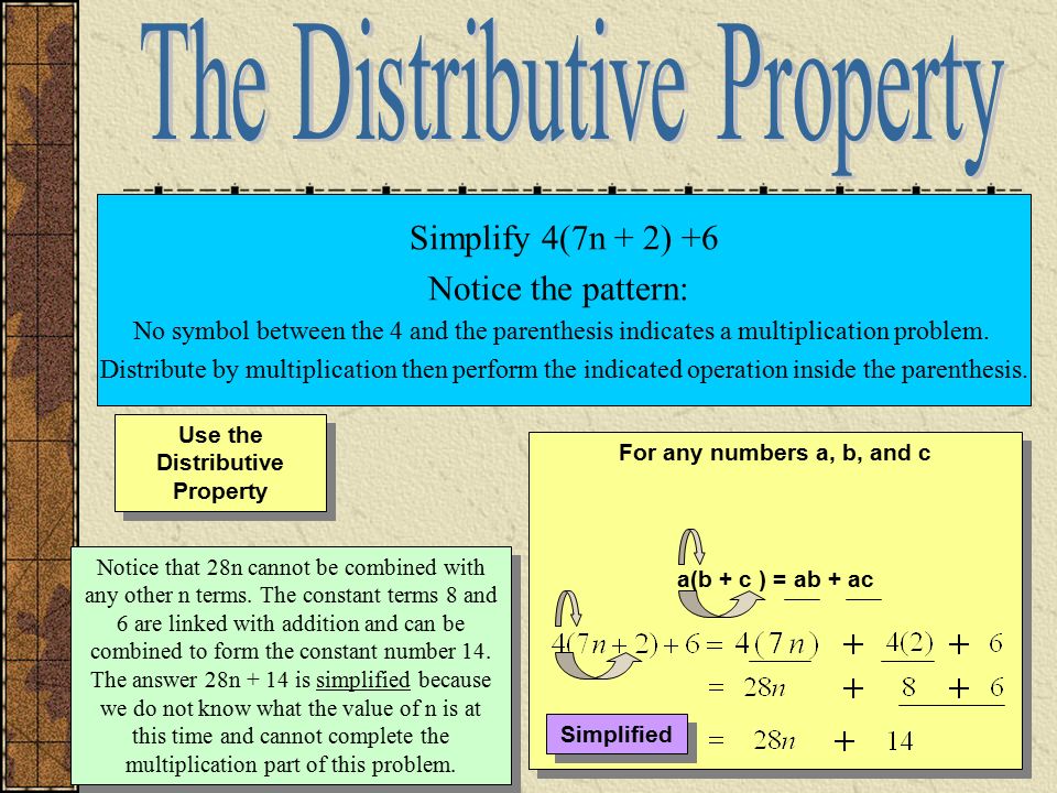 Use the Distributive Property For any numbers a, b, and c a(b + c ) = ab + ac For any numbers a, b, and c a(b + c ) = ab + ac Simplify 4(7n + 2) +6 Notice the pattern: No symbol between the 4 and the parenthesis indicates a multiplication problem.