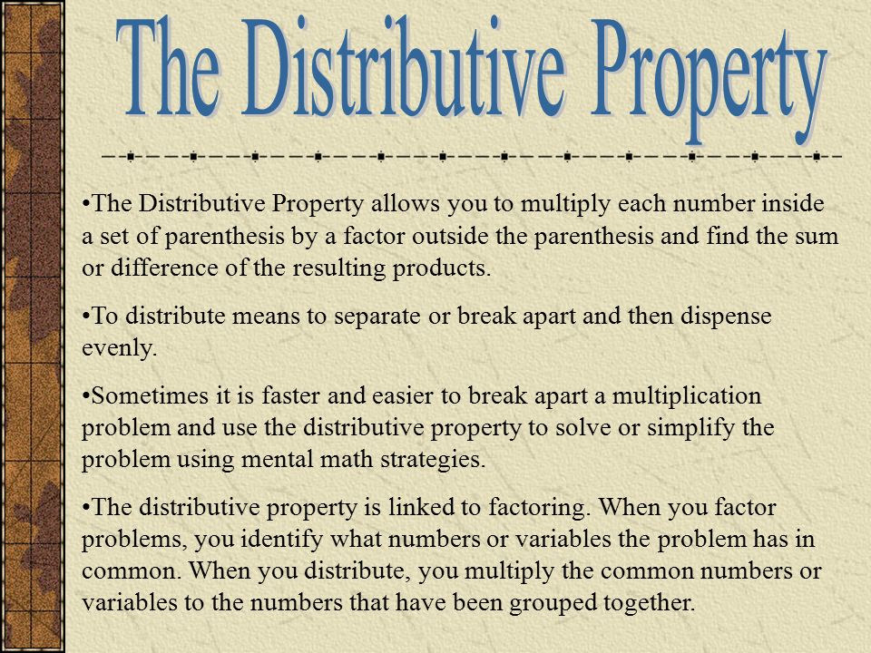 The Distributive Property allows you to multiply each number inside a set of parenthesis by a factor outside the parenthesis and find the sum or difference of the resulting products.