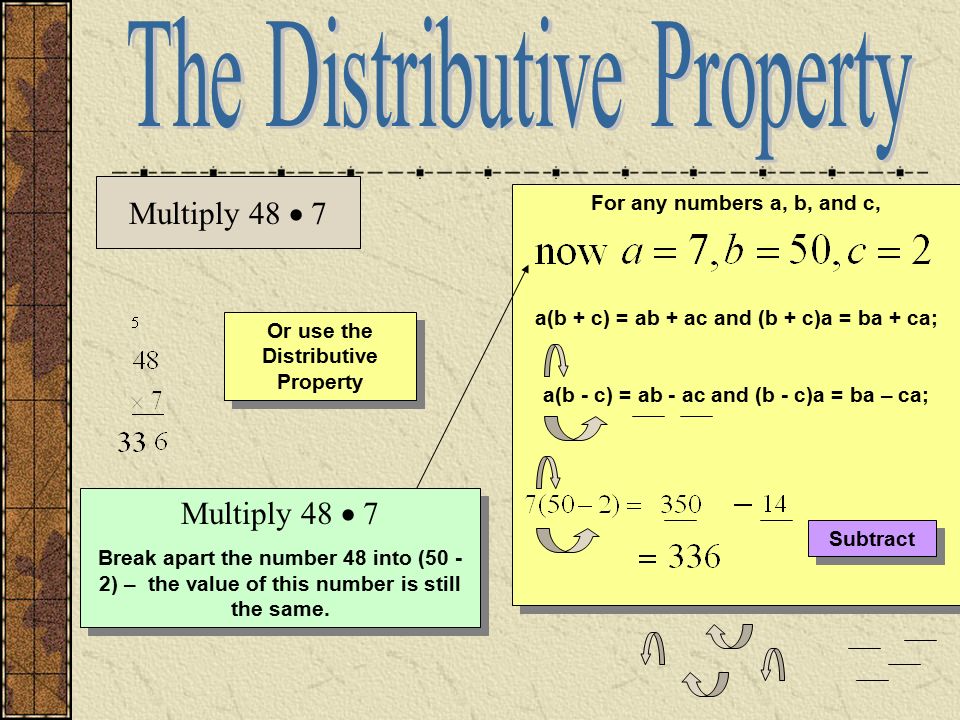Or use the Distributive Property For any numbers a, b, and c, a(b + c) = ab + ac and (b + c)a = ba + ca; a(b - c) = ab - ac and (b - c)a = ba – ca; For any numbers a, b, and c, a(b + c) = ab + ac and (b + c)a = ba + ca; a(b - c) = ab - ac and (b - c)a = ba – ca; Multiply 48  7 Break apart the number 48 into (50 - 2) – the value of this number is still the same.