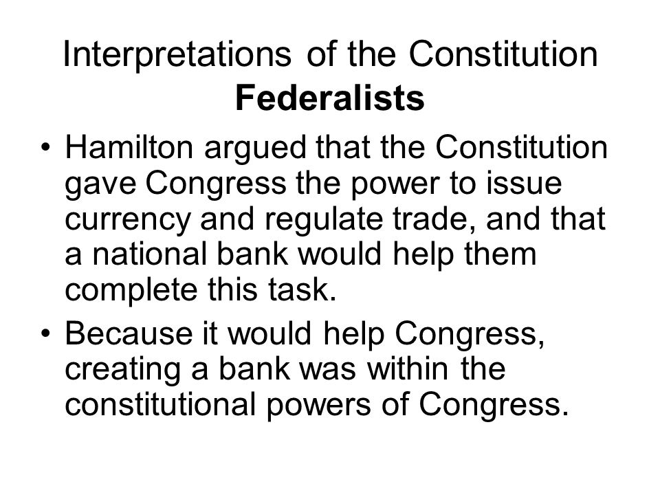 Interpretations of the Constitution Federalists Hamilton argued that the Constitution gave Congress the power to issue currency and regulate trade, and that a national bank would help them complete this task.