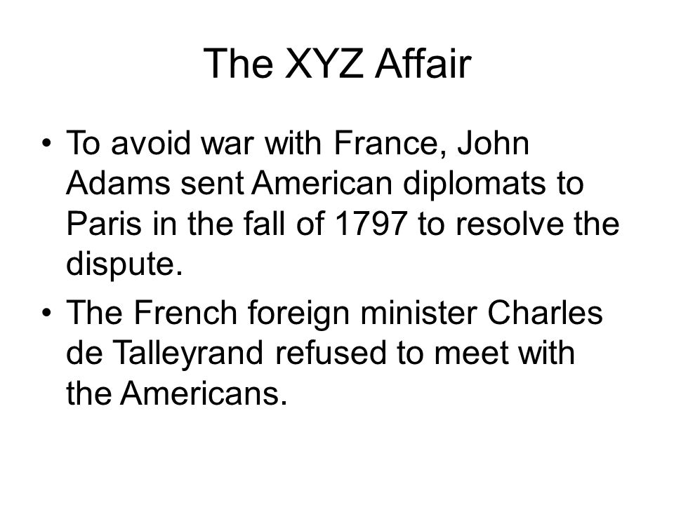 The XYZ Affair To avoid war with France, John Adams sent American diplomats to Paris in the fall of 1797 to resolve the dispute.