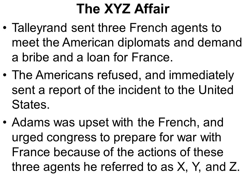 The XYZ Affair Talleyrand sent three French agents to meet the American diplomats and demand a bribe and a loan for France.