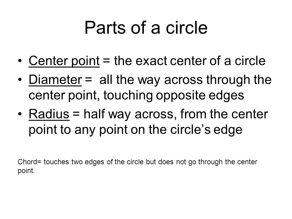 Parts of a circle Center point = the exact center of a circle Diameter = all the way across through the center point, touching opposite edges Radius = half way across, from the center point to any point on the circle’s edge Chord= touches two edges of the circle but does not go through the center point.