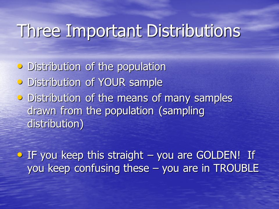 Three Important Distributions Distribution of the population Distribution of the population Distribution of YOUR sample Distribution of YOUR sample Distribution of the means of many samples drawn from the population (sampling distribution) Distribution of the means of many samples drawn from the population (sampling distribution) IF you keep this straight – you are GOLDEN.