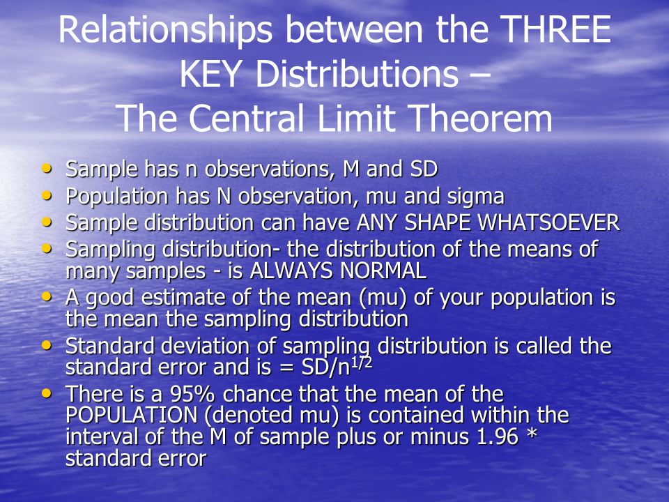 Relationships between the THREE KEY Distributions – The Central Limit Theorem Sample has n observations, M and SD Sample has n observations, M and SD Population has N observation, mu and sigma Population has N observation, mu and sigma Sample distribution can have ANY SHAPE WHATSOEVER Sample distribution can have ANY SHAPE WHATSOEVER Sampling distribution- the distribution of the means of many samples - is ALWAYS NORMAL Sampling distribution- the distribution of the means of many samples - is ALWAYS NORMAL A good estimate of the mean (mu) of your population is the mean the sampling distribution A good estimate of the mean (mu) of your population is the mean the sampling distribution Standard deviation of sampling distribution is called the standard error and is = SD/n 1/2 Standard deviation of sampling distribution is called the standard error and is = SD/n 1/2 There is a 95% chance that the mean of the POPULATION (denoted mu) is contained within the interval of the M of sample plus or minus 1.96 * standard error There is a 95% chance that the mean of the POPULATION (denoted mu) is contained within the interval of the M of sample plus or minus 1.96 * standard error