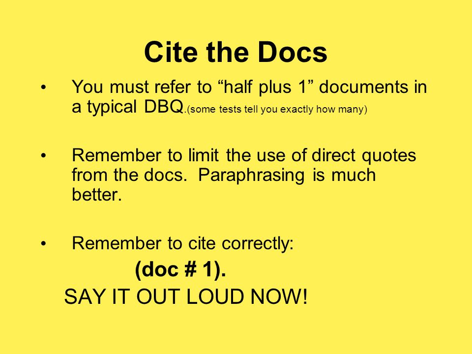 Cite the Docs You must refer to half plus 1 documents in a typical DBQ.(some tests tell you exactly how many) Remember to limit the use of direct quotes from the docs.