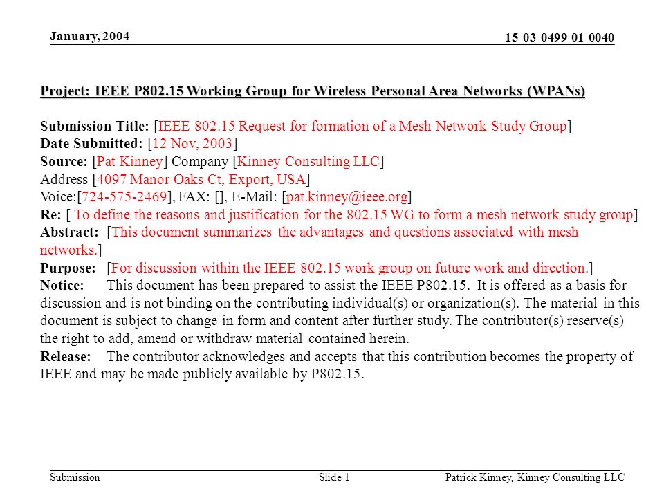 Submission January, 2004 Patrick Kinney, Kinney Consulting LLCSlide 1 Project: IEEE P Working Group for Wireless Personal Area Networks (WPANs) Submission Title: [IEEE Request for formation of a Mesh Network Study Group] Date Submitted: [12 Nov, 2003] Source: [Pat Kinney] Company [Kinney Consulting LLC] Address [4097 Manor Oaks Ct, Export, USA] Voice:[ ], FAX: [],   Re: [ To define the reasons and justification for the WG to form a mesh network study group] Abstract:[This document summarizes the advantages and questions associated with mesh networks.] Purpose:[For discussion within the IEEE work group on future work and direction.] Notice:This document has been prepared to assist the IEEE P