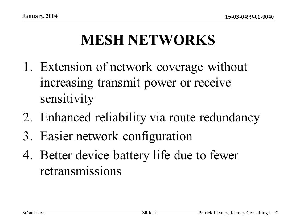 Submission January, 2004 Patrick Kinney, Kinney Consulting LLCSlide 5 MESH NETWORKS 1.Extension of network coverage without increasing transmit power or receive sensitivity 2.Enhanced reliability via route redundancy 3.Easier network configuration 4.Better device battery life due to fewer retransmissions