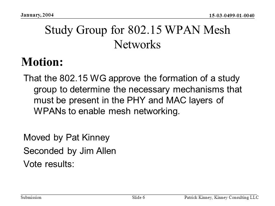 Submission January, 2004 Patrick Kinney, Kinney Consulting LLCSlide 6 Study Group for WPAN Mesh Networks That the WG approve the formation of a study group to determine the necessary mechanisms that must be present in the PHY and MAC layers of WPANs to enable mesh networking.
