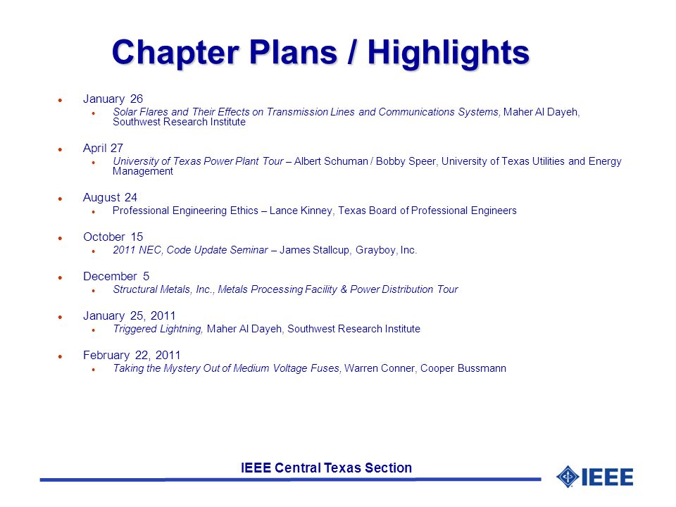 IEEE Central Texas Section Chapter Plans / Highlights l January 26 l Solar Flares and Their Effects on Transmission Lines and Communications Systems, Maher Al Dayeh, Southwest Research Institute l April 27 l University of Texas Power Plant Tour – Albert Schuman / Bobby Speer, University of Texas Utilities and Energy Management l August 24 l Professional Engineering Ethics – Lance Kinney, Texas Board of Professional Engineers l October 15 l 2011 NEC, Code Update Seminar – James Stallcup, Grayboy, Inc.