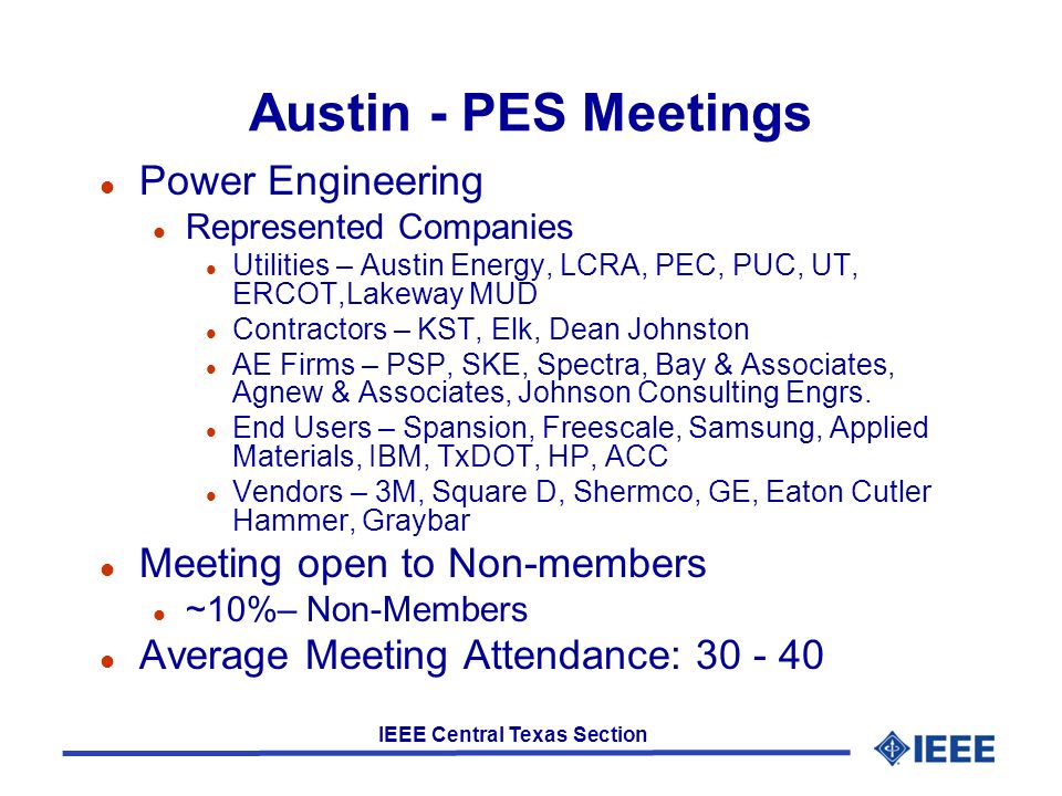 IEEE Central Texas Section Austin - PES Meetings l Power Engineering l Represented Companies l Utilities – Austin Energy, LCRA, PEC, PUC, UT, ERCOT,Lakeway MUD l Contractors – KST, Elk, Dean Johnston l AE Firms – PSP, SKE, Spectra, Bay & Associates, Agnew & Associates, Johnson Consulting Engrs.