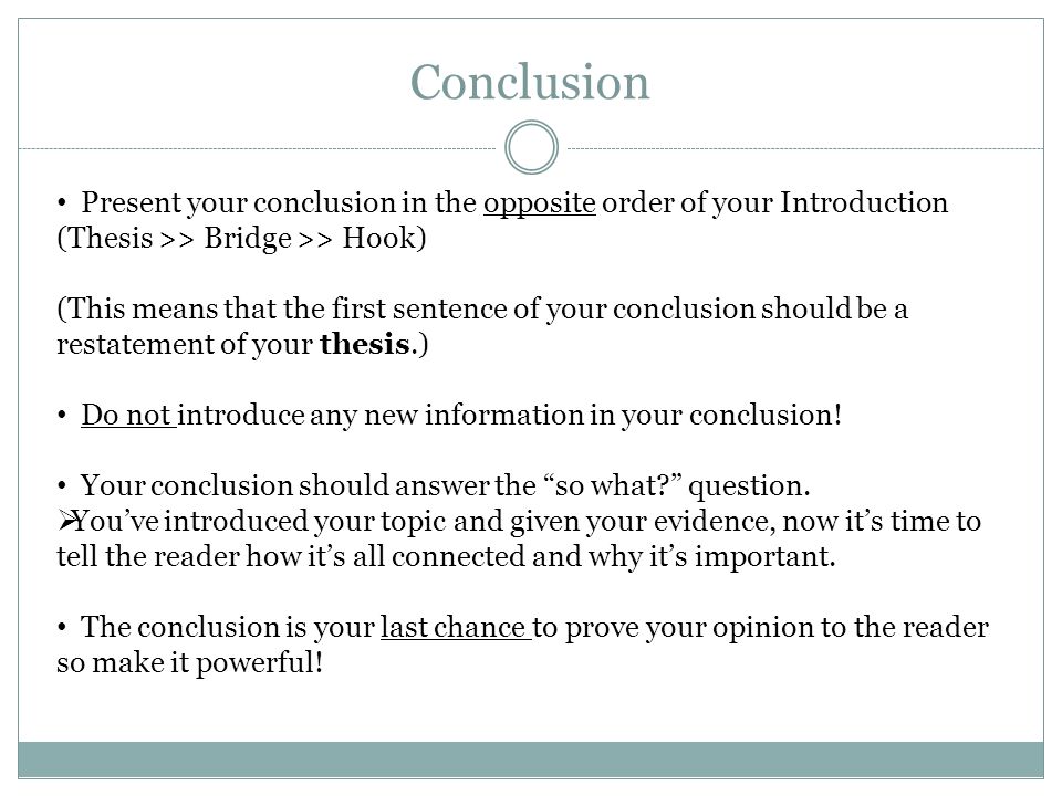 Conclusion Present your conclusion in the opposite order of your Introduction (Thesis >> Bridge >> Hook) (This means that the first sentence of your conclusion should be a restatement of your thesis.) Do not introduce any new information in your conclusion.
