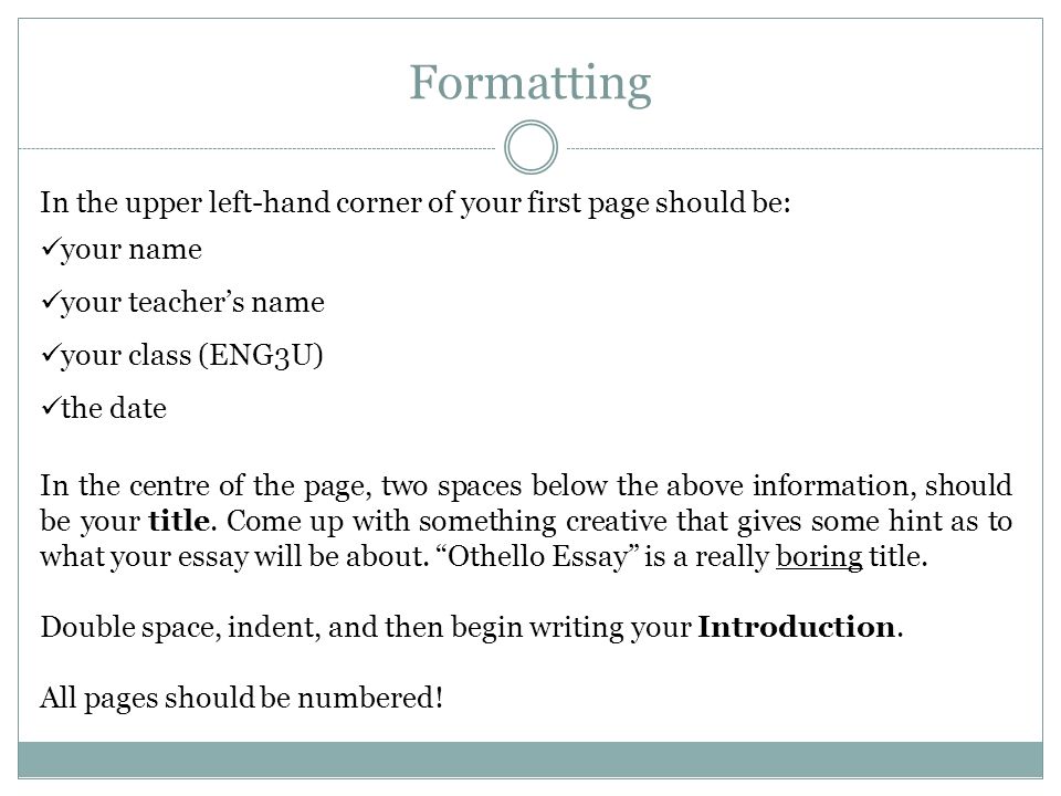 Formatting In the upper left-hand corner of your first page should be: your name your teacher’s name your class (ENG3U) the date In the centre of the page, two spaces below the above information, should be your title.