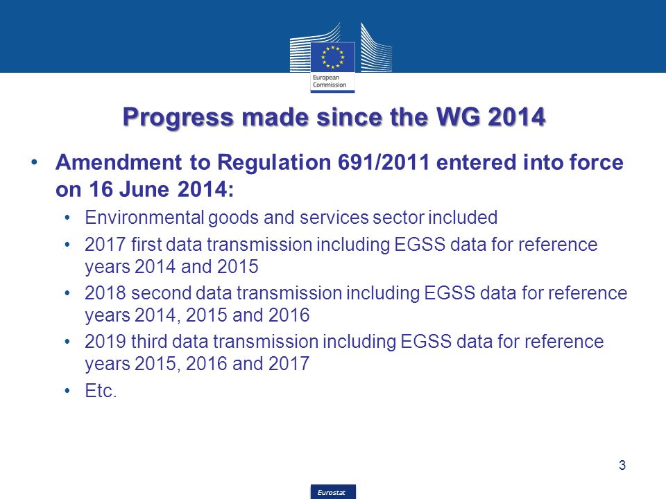 Eurostat Progress made since the WG 2014 Amendment to Regulation 691/2011 entered into force on 16 June 2014: Environmental goods and services sector included 2017 first data transmission including EGSS data for reference years 2014 and second data transmission including EGSS data for reference years 2014, 2015 and third data transmission including EGSS data for reference years 2015, 2016 and 2017 Etc.