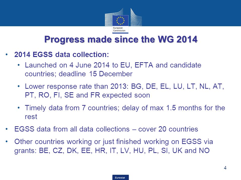 Eurostat Progress made since the WG EGSS data collection: Launched on 4 June 2014 to EU, EFTA and candidate countries; deadline 15 December Lower response rate than 2013: BG, DE, EL, LU, LT, NL, AT, PT, RO, FI, SE and FR expected soon Timely data from 7 countries; delay of max 1.5 months for the rest EGSS data from all data collections – cover 20 countries Other countries working or just finished working on EGSS via grants: BE, CZ, DK, EE, HR, IT, LV, HU, PL, SI, UK and NO 4