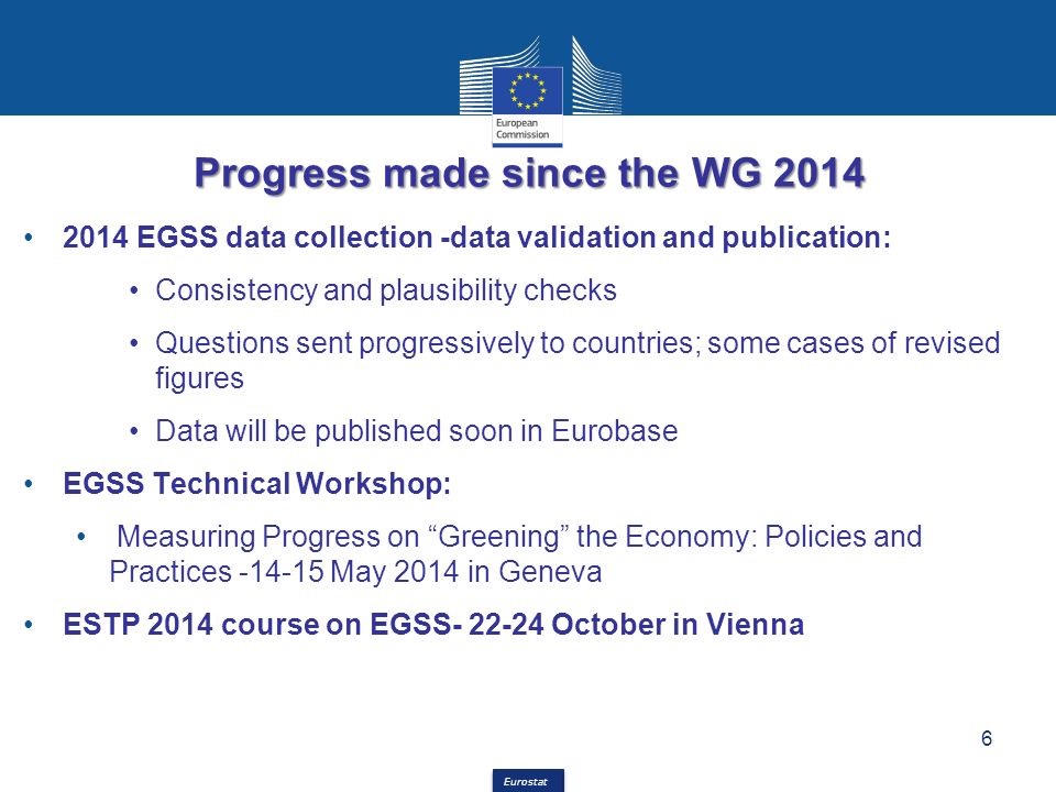 Eurostat Progress made since the WG EGSS data collection -data validation and publication: Consistency and plausibility checks Questions sent progressively to countries; some cases of revised figures Data will be published soon in Eurobase EGSS Technical Workshop: Measuring Progress on Greening the Economy: Policies and Practices May 2014 in Geneva ESTP 2014 course on EGSS October in Vienna 6