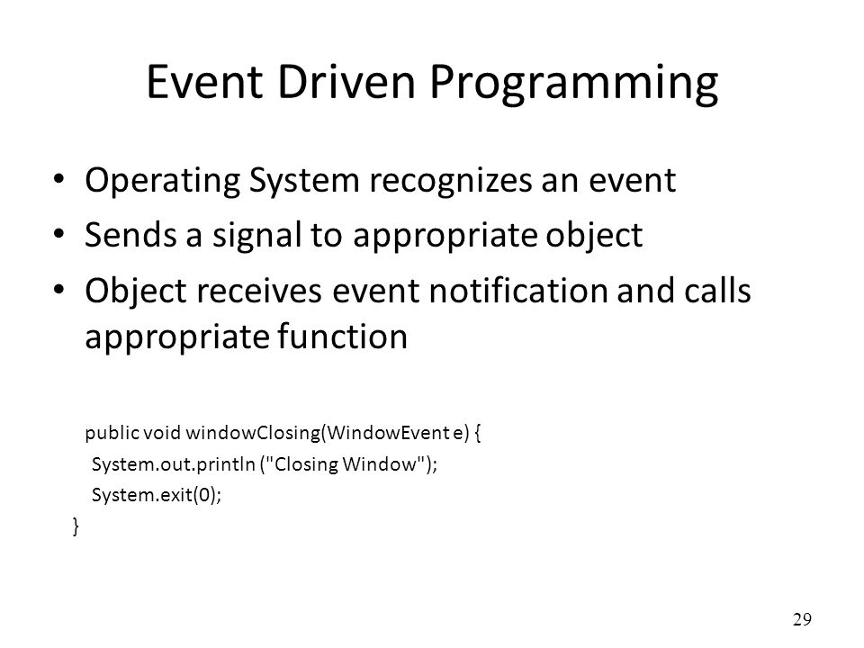 Event Driven Programming Operating System recognizes an event Sends a signal to appropriate object Object receives event notification and calls appropriate function public void windowClosing(WindowEvent e) { System.out.println ( Closing Window ); System.exit(0); } 29