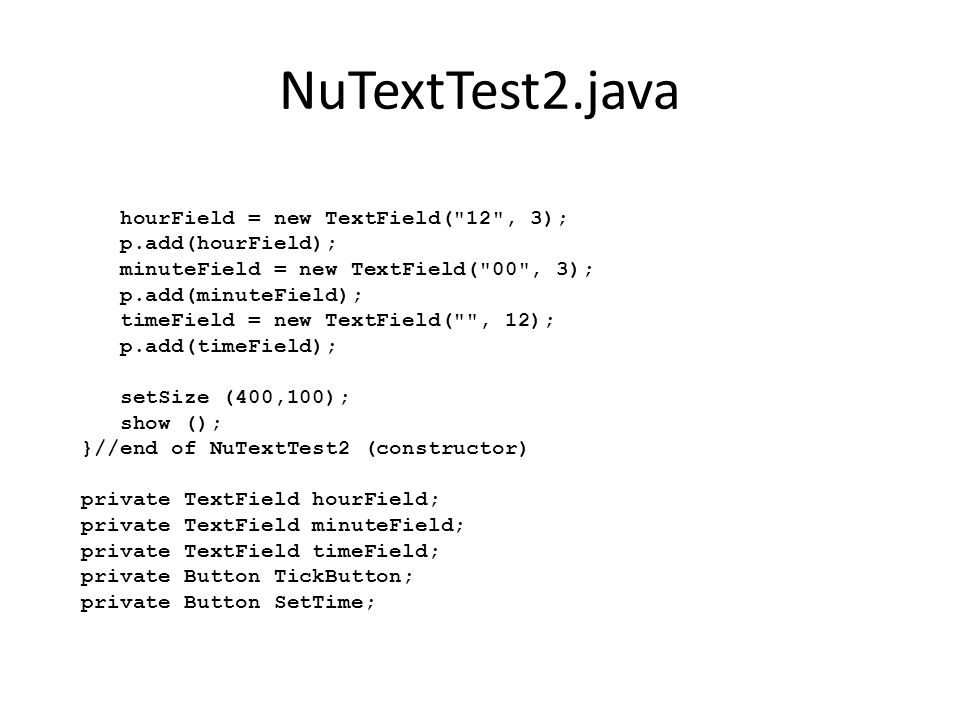 NuTextTest2.java hourField = new TextField( 12 , 3); p.add(hourField); minuteField = new TextField( 00 , 3); p.add(minuteField); timeField = new TextField( , 12); p.add(timeField); setSize (400,100); show (); }//end of NuTextTest2 (constructor) private TextField hourField; private TextField minuteField; private TextField timeField; private Button TickButton; private Button SetTime;