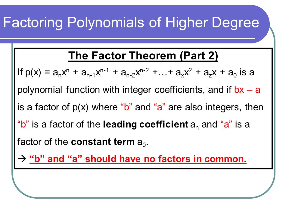 Factoring Polynomials of Higher Degree The Factor Theorem (Part 2) If p(x) = a n x n + a n-1 x n-1 + a n-2 x n-2 +…+ a x x 2 + a z x + a 0 is a polynomial function with integer coefficients, and if bx – a is a factor of p(x) where b and a are also integers, then b is a factor of the leading coefficient a n and a is a factor of the constant term a 0.