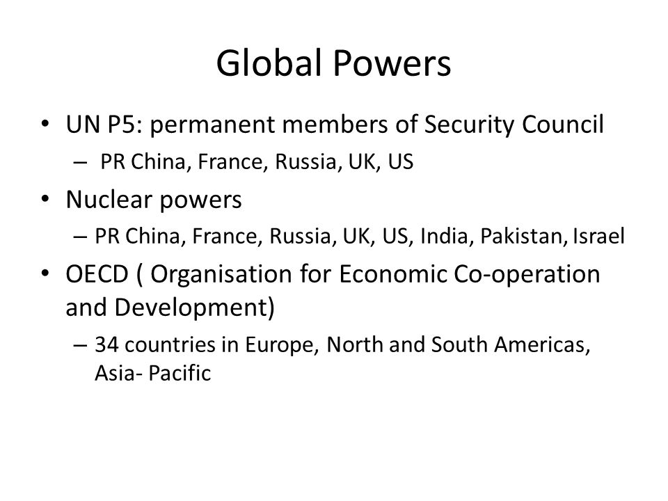 Global Powers UN P5: permanent members of Security Council – PR China, France, Russia, UK, US Nuclear powers – PR China, France, Russia, UK, US, India, Pakistan, Israel OECD ( Organisation for Economic Co-operation and Development) – 34 countries in Europe, North and South Americas, Asia- Pacific