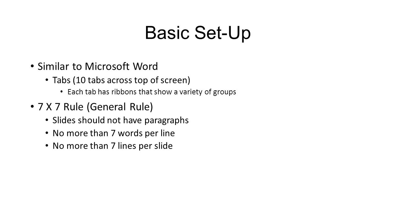 Basic Set-Up Similar to Microsoft Word Tabs (10 tabs across top of screen) Each tab has ribbons that show a variety of groups 7 X 7 Rule (General Rule) Slides should not have paragraphs No more than 7 words per line No more than 7 lines per slide