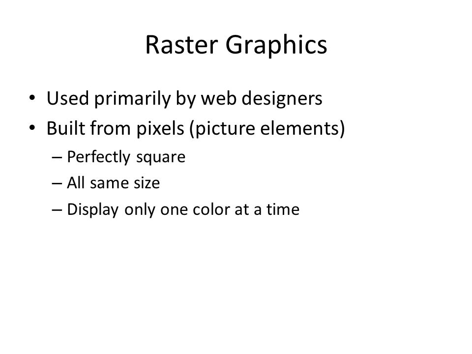 Raster Graphics Used primarily by web designers Built from pixels (picture elements) – Perfectly square – All same size – Display only one color at a time